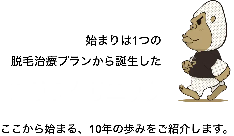 始まりは1つの脱毛治療プランから誕生したゴリラクリニック。ここから始まる、10年の歩みをご紹介します。