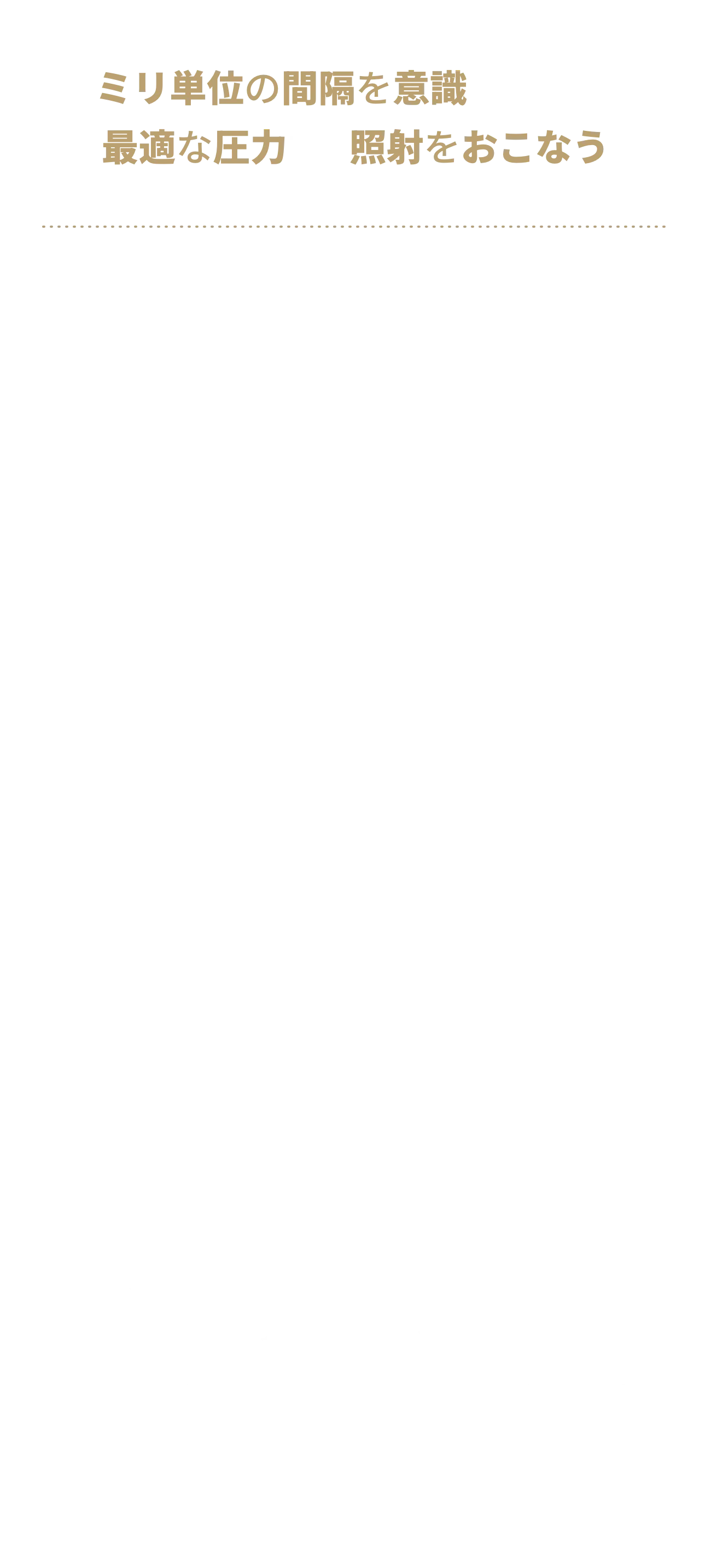 脱毛部位に対して、まっすぐ、約2センチ幅の等間隔に、最適な圧力で、照射できる。1回あたりの脱毛効果を高めるためには照射パワーだけでなく施術者の脱毛技術も求められます。決して早ければいいというわけではなく、丁寧にしっかりと熱を込めるための適切な時間を確保することが大切です。ゴリラクリニックは確かなスキルを持った施術者が適切な時間をかけて対応します。