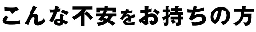 こんな不安をお持ちの方