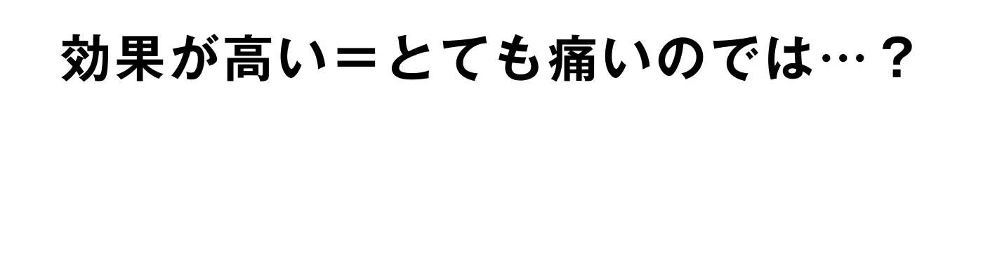 効果が高い＝とても痛いのでは…？ そんな不安がある方へ