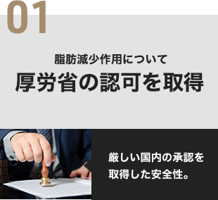 01 脂肪減少作用について厚労省の認可を取得 厳しい国内の承認を取得した安全性。
