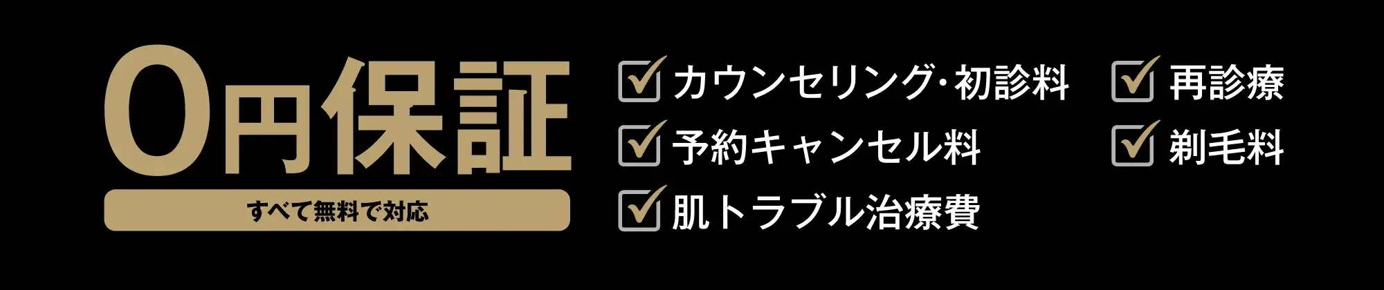 \0保証システム カウンセリング・初診料 再診料 予約キャンセル料 剃毛料 肌トラブル治療費 お薬代 全て無料で対応 コース料金以外に追加料金は一切かかりません。