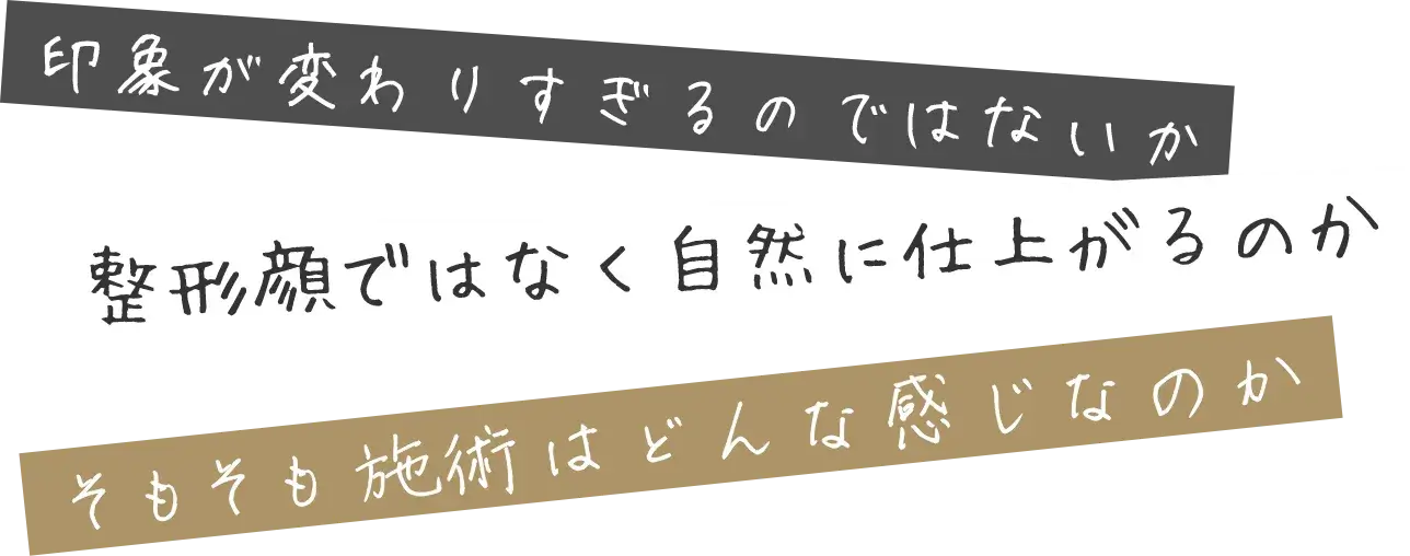 印象が変わりすぎるのではないか、整形顔ではなく自然に仕上がるのか、そもそも 施術はどんな感じなのか